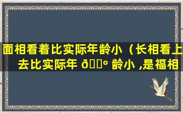 面相看着比实际年龄小（长相看上去比实际年 🌺 龄小 ,是福相）